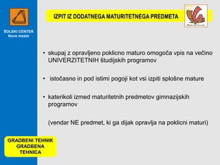 IZPIT IZ DODATNEGA MATURITETNEGA PREDMETA
ŠOLSKI CENTER
Novo mesto

• skupaj z opravljeno poklicno maturo omogoča vpis na večino
UNIVERZITETNIH študijskih programov
• istočasno in pod istimi pogoji kot vsi izpiti splošne mature
• katerikoli izmed maturitetnih predmetov gimnazijskih
programov
(vendar NE predmet, ki ga dijak opravlja na poklicni maturi)
GRADBENI TEHNIK
GRADBENA
TEHNICA

 