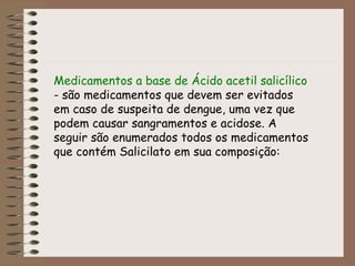 Medicamentos a base de Ácido acetil salicílico  - são medicamentos que devem ser evitados em caso de suspeita de dengue, uma vez que podem causar sangramentos e acidose. A seguir são enumerados todos os medicamentos que contém Salicilato em sua composição: 