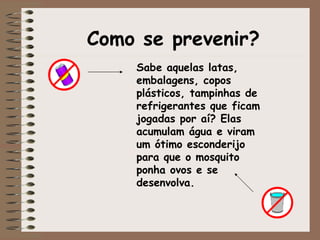 Como se prevenir? Sabe aquelas latas, embalagens, copos plásticos, tampinhas de refrigerantes que ficam jogadas por aí? Elas acumulam água e viram um ótimo esconderijo para que o mosquito ponha ovos e se desenvolva. 