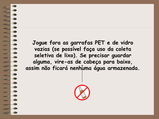 Jogue fora as garrafas PET e de vidro vazias (se possível faça uso da coleta seletiva de lixo). Se precisar guardar alguma, vire-as de cabeça para baixo, assim não ficará nenhuma água armazenada. 