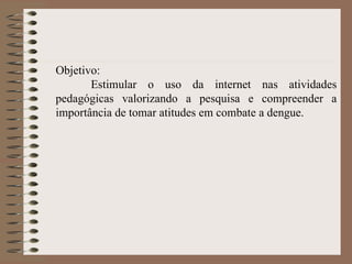 Objetivo: Estimular o uso da internet nas atividades pedagógicas valorizando a pesquisa e compreender a importância de tomar atitudes em combate a dengue. 