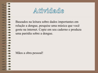 Baseados na leitura sobre dados importantes em relação a dengue, pesquise uma música que você goste na internet. Copie em seu caderno e produza uma paródia sobre a dengue. Mãos a obra pessoal! 