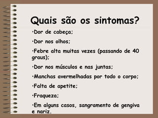 Quais são os sintomas? Dor de cabeça;  Dor nos olhos;  Febre alta muitas vezes (passando de 40 graus);  Dor nos músculos e nas juntas;  Manchas avermelhadas por todo o corpo;  Falta de apetite;  Fraqueza;  Em alguns casos, sangramento de gengiva e nariz.  