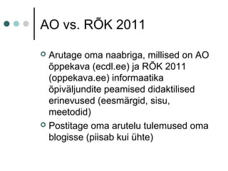 AO vs. RÕK 2011
 Arutage oma naabriga, millised on AO
õppekava (ecdl.ee) ja RÕK 2011
(oppekava.ee) informaatika
õpiväljundite peamised didaktilised
erinevused (eesmärgid, sisu,
meetodid)
 Postitage oma arutelu tulemused oma
blogisse (piisab kui ühte)
 