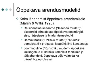 Õppekava arendusmudelid
 Kolm lähenemist õppekava arendamisele
(Marsh & Willis 1993):
 Ratsionaalne-lineaarne (“Inseneri mudel”):
eksperdid sõnastavad õppekava eesmärgid,
sisu, järjestuse ja hindamismeetodid
 Demokraatlik (“Poliitiku mudel”): “alt-üles”
demokraatlik protsess, laiapõhjaline konsensus
 Loominguline (“Kunstniku mudel”): õppekava
kui kogenud kunstniku komplekt tehnikaid ja
töövahendeid, õppekava võib valmida ka
pärast õppeprotsessi
 