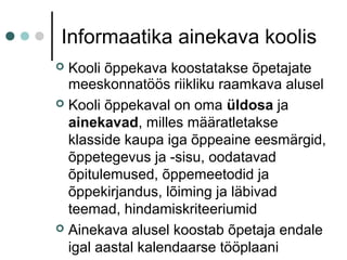 Informaatika ainekava koolis
 Kooli õppekava koostatakse õpetajate
meeskonnatöös riikliku raamkava alusel
 Kooli õppekaval on oma üldosa ja
ainekavad, milles määratletakse
klasside kaupa iga õppeaine eesmärgid,
õppetegevus ja -sisu, oodatavad
õpitulemused, õppemeetodid ja
õppekirjandus, lõiming ja läbivad
teemad, hindamiskriteeriumid
 Ainekava alusel koostab õpetaja endale
igal aastal kalendaarse tööplaani
 