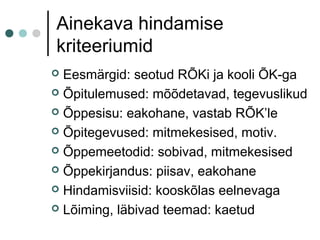 Ainekava hindamise
kriteeriumid
 Eesmärgid: seotud RÕKi ja kooli ÕK-ga
 Õpitulemused: mõõdetavad, tegevuslikud
 Õppesisu: eakohane, vastab RÕK’le
 Õpitegevused: mitmekesised, motiv.
 Õppemeetodid: sobivad, mitmekesised
 Õppekirjandus: piisav, eakohane
 Hindamisviisid: kooskõlas eelnevaga
 Lõiming, läbivad teemad: kaetud
 