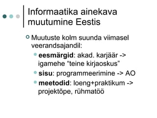 Informaatika ainekava
muutumine Eestis
 Muutuste kolm suunda viimasel
veerandsajandil:
eesmärgid: akad. karjäär ->
igamehe “teine kirjaoskus”
sisu: programmeerimine -> AO
meetodid: loeng+praktikum ->
projektõpe, rühmatöö
 