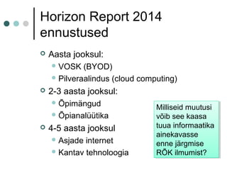 Horizon Report 2014
ennustused
 Aasta jooksul:
VOSK (BYOD)
Pilveraalindus (cloud computing)
 2-3 aasta jooksul:
Õpimängud
Õpianalüütika
 4-5 aasta jooksul
Asjade internet
Kantav tehnoloogia
Milliseid muutusi
võib see kaasa
tuua informaatika
ainekavasse
enne järgmise
RÕK ilmumist?
Milliseid muutusi
võib see kaasa
tuua informaatika
ainekavasse
enne järgmise
RÕK ilmumist?
 