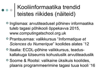 Kooliinformaatika trendid
teistes riikides (näiteid)
 Inglismaa: arvutiteadusel põhinev informaatika
tuleb tagasi põhikooli õppekavva 2015,
www.computingatschool.org.uk
 Prantsusmaa: valikkursus “Informatique et
Sciences du Numerique” koolides alates ’12
 Itaalia: ECDL-põhine valikkursus, teadus-
kallakuga lütseumis kohustuslik arvutiteaduslik
 Soome & Rootsi: valikaine üksikuis koolides,
plaanis programmeerimine tagasi tuua kooli ‘16
 