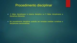 Procedimento disciplinar
 3 faltas disciplinares à mesma disciplina ou 5 faltas disciplinares a
disciplinas diferentes.
 No procedimento disciplinar poderão ser tomadas medidas corretivas e
disciplinares sancionatórias;
 