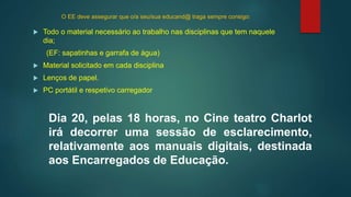 O EE deve assegurar que o/a seu/sua educand@ traga sempre consigo:
 Todo o material necessário ao trabalho nas disciplinas que tem naquele
dia;
(EF: sapatinhas e garrafa de água)
 Material solicitado em cada disciplina
 Lenços de papel.
 PC portátil e respetivo carregador
Dia 20, pelas 18 horas, no Cine teatro Charlot
irá decorrer uma sessão de esclarecimento,
relativamente aos manuais digitais, destinada
aos Encarregados de Educação.
 