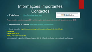 Informações Importantes
Contactos
 Plataforma http://avebocage.net/
Foram enviados aos alunos e pais/EE´s as informações (senhas), através do e-mail, para acederem ao GIAE.
 Página da Escola no Facebook https://www.facebook.com/aebocage/
 Inovar consulta https://inovar.avebocage.net/inovarconsulta/app/index.html#/login
Para aceder
LOGIN- email do EE
SENHA- nº contribuinte do EE
Informação mais específica (faltas, avaliações, data de fichas de avaliação, informações de professores)
 