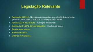 Legislação Relevante
 Decreto-lei 54/2018 - Necessidades especiais, que aborda de uma forma
global as dificuldades dos alunos numa lógica de inclusão;
 Portaria 223-A de 3-8-2018 - Avaliação dos alunos;
 Decreto-Lei 51/2012 de 5 de setembro - Estatuto do aluno:
 Regulamento Interno;
 Projeto Educativo;
 Critérios de Avaliação.
 