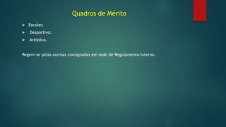 Quadros de Mérito
 Escolar;
 Desportivo;
 Artístico.
Regem-se pelas normas consignadas em sede de Regulamento Interno.
 