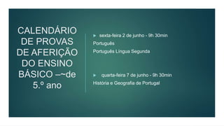 CALENDÁRIO
DE PROVAS
DE AFERIÇÃO
DO ENSINO
BÁSICO –~de
5.º ano
 sexta-feira 2 de junho - 9h 30min
Português
Português Língua Segunda
 quarta-feira 7 de junho - 9h 30min
História e Geografia de Portugal
 