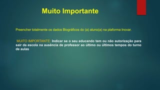 Muito Importante
Preencher totalmente os dados Biográficos do (a) aluno(a) na plaforma Inovar.
MUITO IMPORTANTE: Indicar se o seu educando tem ou não autorização para
sair da escola na ausência de professor ao último ou últimos tempos do turno
de aulas
 