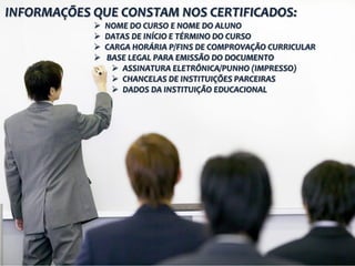 INFORMAÇÕES QUE CONSTAM NOS CERTIFICADOS:
 NOME DO CURSO E NOME DO ALUNO
 DATAS DE INÍCIO E TÉRMINO DO CURSO
 CARGA HORÁRIA P/FINS DE COMPROVAÇÃO CURRICULAR
 BASE LEGAL PARA EMISSÃO DO DOCUMENTO
 ASSINATURA ELETRÔNICA/PUNHO (IMPRESSO)
 CHANCELAS DE INSTITUIÇÕES PARCEIRAS
 DADOS DA INSTITUIÇÃO EDUCACIONAL
 