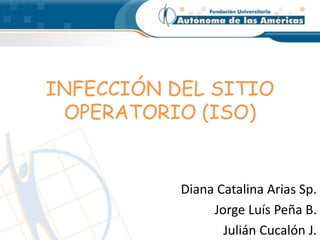 INFECCIÓN DEL SITIO
OPERATORIO (ISO)
Diana Catalina Arias Sp.
Jorge Luís Peña B.
Julián Cucalón J.
 