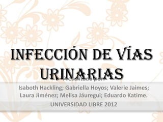 Infección de vías
    Urinarias   Presentado por:
Isaboth Hackling; Gabriella Hoyos; Valerie Jaimes;
 Laura Jiménez; Melisa Jáuregui; Eduardo Katime.
            UNIVERSIDAD LIBRE 2012
 