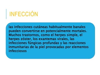 INFECCIÓN 
las infecciones cutáneas habitualmente banales 
pueden convertirse en potencialmente mortales. 
Muchos trastornos, como el herpes simple, el 
herpes zóster, los exantemas virales, las 
infecciones fúngicas profundas y las reacciones 
inmunitarias de la piel provocadas por elementos 
infecciosos 
 
