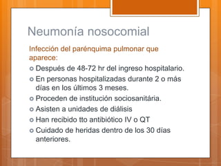 Neumonía nosocomial
Infección del parénquima pulmonar que
aparece:
 Después de 48-72 hr del ingreso hospitalario.
 En personas hospitalizadas durante 2 o más
  días en los últimos 3 meses.
 Proceden de institución sociosanitária.
 Asisten a unidades de diálisis
 Han recibido tto antibiótico IV o QT
 Cuidado de heridas dentro de los 30 días
  anteriores.
 