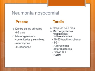 Neumonía nosocomial
    Precoz                        Tardía
 Dentro de los primeros       Después de 5 días
                               Microorganismos
  4-5 días                      hospitalários
 Microorganismos               multirresistentes:
  comunitarios y sensibles:    - 40-50% polimicrobiana
 - neumococo                   - BG -
 - H.influenzae                  P.aeruginosa
                                 enterobacterias
                               - Cocos G +
                                 SARM
 