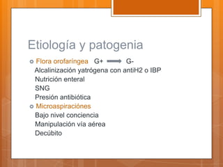Etiología y patogenia
 Flora orofaríngea G+         G-
 Alcalinización yatrógena con antiH2 o IBP
  Nutrición enteral
  SNG
  Presión antibiótica
 Microaspiraciónes
  Bajo nivel conciencia
  Manipulación vía aérea
  Decúbito
 