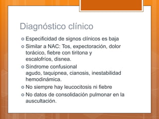 Diagnóstico clínico
 Especificidad  de signos clínicos es baja
 Similar a NAC: Tos, expectoración, dolor
  torácico, fiebre con tiritona y
  escalofríos, disnea.
 Síndrome confusional
  agudo, taquipnea, cianosis, inestabilidad
  hemodinámica.
 No siempre hay leucocitosis ni fiebre
 No datos de consolidación pulmonar en la
  auscultación.
 