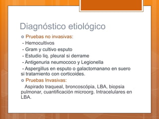 Diagnóstico etiológico
  Pruebas no invasivas:
 - Hemocultivos
 - Gram y cultivo esputo
 - Estudio liq. pleural si derrame
 - Antigenuria neumococo y Legionella
 - Aspergillus en esputo o galactomanano en suero
si tratamiento con corticoides.
 Pruebas Invasivas:
   Aspirado traqueal, broncoscópia, LBA, biopsia
pulmonar, cuantificación microorg. Intracelulares en
LBA.
 