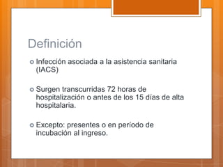 Definición
 Infección   asociada a la asistencia sanitaria
  (IACS)

 Surgen  transcurridas 72 horas de
  hospitalización o antes de los 15 días de alta
  hospitalaria.

 Excepto: presentes o en período de
  incubación al ingreso.
 
