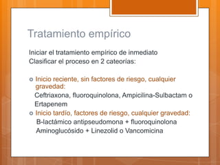 Tratamiento empírico
Iniciar el tratamiento empírico de inmediato
Clasificar el proceso en 2 cateorías:

 Inicio reciente, sin factores de riesgo, cualquier
  gravedad:
  Ceftriaxona, fluoroquinolona, Ampicilina-Sulbactam o
  Ertapenem
 Inicio tardío, factores de riesgo, cualquier gravedad:
  B-lactámico antipseudomona + fluoroquinolona
  Aminoglucósido + Linezolid o Vancomicina
 