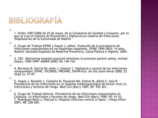 1. Orden 1087/2006 de 25 de mayo, de la Consejería de Sanidad y Consumo, por la que se crea el Sistema de Prevención y Vigilancia en materia de Infecciones Hospitalarias de la Comunidad de Madrid. 2. Grupo de Trabajo EPINE y Vaqué J, editor. Evolución de la prevalencia de infecciones nosocomiales en los hospitales españoles. EPINE 1990-2003: 14 años. Madrid: Sociedad Española de Medicina Preventiva, Salud Pública e Higiene, 2004. 3. CDC. Monitoring hospital-acquired infections to promote patient safety. United States, 1990-1999. MMWR 2000; 49: 149-153. 4. Bermejo B, García De Jalón J, Insausti J. Vigilancia y control de las infecciones nosocomiales: EPINE, VICONOS, PREVINE, ENVIN-ICU. An Sist Sanit Navar 2000; 23 (Supl 2): 37-47. 5. Vaqué J, Rosselló J, Campins M, Passarell MA, Esteve M, Albiol E, Sala R. Prevalencia de las infecciones en un hospital medicoquirúrgico de tercer nivel (I). Infecciones y factores de riesgo. Med Clin (Barc) 1987; 89: 355-361. 6. Grupo de Trabajo Epincat. Prevalencia de las infecciones nosocomiales en Cataluña. (I) Infecciones y factores de riesgo. Med Clin (Barc) 1990; 95: 41-52. 7. Rodríguez-Baño J, Pascual A. Hospital infection control in Spain. J Hosp Infect 2001; 48: 258-260. 