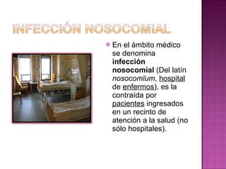 En el ámbito médico se denomina  infección nosocomial  (Del latín  nosocomīum ,  hospital  de  enfermos ), es la contraída por  pacientes  ingresados en un recinto de atención a la salud (no sólo hospitales). 