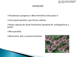 DEFINICIÓN
Streptococo pyogenes o Beta hemolítico del grupo A
Coco gram positivo, que forma cadenas
Posee cápsula de ácido hialurónico (proteína M: antifagocítica) y
pared
Microaerófilo
Reservorio: piel y mucosa humanas
 
