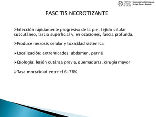 FASCITIS NECROTIZANTE
Infección rápidamente progresiva de la piel, tejido celular
subcutáneo, fascia superficial y, en ocasiones, fascia profunda.
Produce necrosis celular y toxicidad sistémica
Localización: extremidades, abdomen, periné
Etiología: lesión cutánea previa, quemaduras, cirugía mayor
Tasa mortalidad entre el 6-76%
 