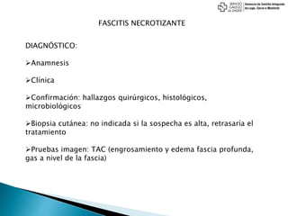FASCITIS NECROTIZANTE
DIAGNÓSTICO:
Anamnesis
Clínica
Confirmación: hallazgos quirúrgicos, histológicos,
microbiológicos
Biopsia cutánea: no indicada si la sospecha es alta, retrasaría el
tratamiento
Pruebas imagen: TAC (engrosamiento y edema fascia profunda,
gas a nivel de la fascia)
 