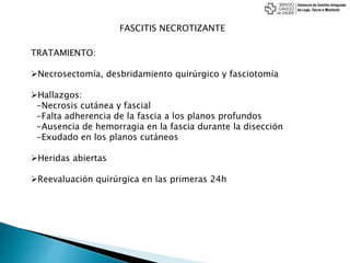 FASCITIS NECROTIZANTE
TRATAMIENTO:
Necrosectomía, desbridamiento quirúrgico y fasciotomía
Hallazgos:
-Necrosis cutánea y fascial
-Falta adherencia de la fascia a los planos profundos
-Ausencia de hemorragia en la fascia durante la disección
-Exudado en los planos cutáneos
Heridas abiertas
Reevaluación quirúrgica en las primeras 24h
 