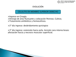 EVOLUCIÓN
Ingreso en Cirugía.
Drenaje de área fluctuante y colocación Penrose. Cultivo.
Tratamiento antibiótico y hemocultivos.
2º día ingreso: desbridamiento quirúrgico
3º día ingreso: extensión hacia axila. Incisión cara interna brazo:
afectación fascia y necrosis muscular superficial.
CELULITIS EN MIEMBRO SUPERIOR DERECHO
 