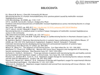 BIBLIOGRAFÍA
R.J. Olsen,K.M. Burns,L. Chen,B.N. Kreiswirth,J.M. Musser
Necrotizing fasciitis in a human immunodeficiency virus-positive patient caused by methicillin-resistant
Staphylococcus aureus
J Clin Microbiology, 46 (2008), pp. 1144-1147
22T.C. Lee,M.M. Carrick,B.G. Scott,J.C. Hodges,H.Q. Pham
Incidence and clinical characteristics of methicillin-resistant Staphylococcus aureus necrotizing fasciitis in a large
urban hospital
Am J Surg, 194 (2007), pp. 809-812 http://dx.doi.org/10.1016/j.amjsurg.2007.08.047Medline
23Y.T. Lee,J.C. Lin,N.C. Wang,M.Y. Peng,F.Y. Chang
Necrotizing fasciitis in a medical center in northern Taiwan: Emergence of methicillin-resistant Staphylococcus
aureus in the community
J Microbiol Immunol Infect, 40 (2007), pp. 335-341Medline
M.Y. Mok,S.Y. Wong,T.M. Chan,W.M. Tang,W.S. Wong,C.S. LauNecrotizing fasciitis in rheumatic diseases Lupus, 15
(2006), pp. 380-383
M. Kamran,J. Wachs,C. Putterman Necrotizing fasciitis in systemic lupus erythematosus Sem Arthrits Rheum, 37
(2008), pp. 236-242 31N. Hashimoto,H. Sugiyama,K. Asagoe,K. Hara,O. Yamasaki,Y. Yamasaki
Fulminant necrotising fasciitis developing during long term corticosteroid treatment of systemic lupus
erythematosus Ann Rheum Dis, 61 (2002), pp. 848-849.
Wong C.H., Wang Y.S.: The diagnosis of necrotizing faciitis. Curr Opin Infect Dis 18. 101-106.2005;
Andreasen T.J., Green S.D., Childers B.J.: Massive soft-tissue injury: diagnosis and management of necrotizing
fasciitis and purpura fulminans. Plast Reconstr Surg 107. 1025-1035.2001;
Korhonen K., Kuttila K., Niinikoski J.: Tissue gas tensions in patients with necrotising fasciitis and healthy controls
during treatment with hyperbaric oxygen: a clinical study. Eur J Surg 166. 530-534.2000;
Riseman J.A., Zamboni W.A., Curtis A., et al: Hyperbaric oxygen therapy for necrotizing fasciitis reduces mortality
and the need for debridements. Surgery 108. 847-850.1990;
Stevens D.L., Bryant A.E., Adams K., et al: Evaluation of therapy with hyperbaric oxygen for experimental infection
with Clostridium perfringens. Clin Infect Dis 17. 231-237.1993;
Wilkinson D., Doolette D.: Hyperbaric oxygen treatment and survival from necrotizing soft tissue infection. Arch
Surg 139. 1339-1345.2004
 