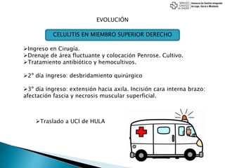 EVOLUCIÓN
Ingreso en Cirugía.
Drenaje de área fluctuante y colocación Penrose. Cultivo.
Tratamiento antibiótico y hemocultivos.
2º día ingreso: desbridamiento quirúrgico
3º día ingreso: extensión hacia axila. Incisión cara interna brazo:
afectación fascia y necrosis muscular superficial.
CELULITIS EN MIEMBRO SUPERIOR DERECHO
Traslado a UCI de HULA
 