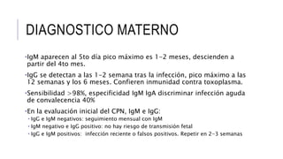 DIAGNOSTICO MATERNO
•IgM aparecen al 5to día pico máximo es 1-2 meses, descienden a
partir del 4to mes.
•IgG se detectan a las 1-2 semana tras la infección, pico máximo a las
12 semanas y los 6 meses. Confieren inmunidad contra toxoplasma.
•Sensibilidad >98%, especificidad IgM IgA discriminar infección aguda
de convalecencia 40%
•En la evaluación inicial del CPN, IgM e IgG:
• IgG e IgM negativos: seguimiento mensual con IgM
• IgM negativo e IgG positivo: no hay riesgo de transmisión fetal
• IgG e IgM positivos: infección reciente o falsos positivos. Repetir en 2-3 semanas
 