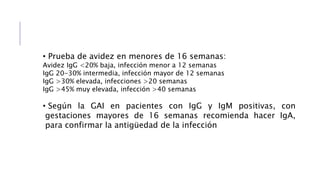 • Prueba de avidez en menores de 16 semanas:
Avidez IgG <20% baja, infección menor a 12 semanas
IgG 20-30% intermedia, infección mayor de 12 semanas
IgG >30% elevada, infecciones >20 semanas
IgG >45% muy elevada, infección >40 semanas
• Según la GAI en pacientes con IgG y IgM positivas, con
gestaciones mayores de 16 semanas recomienda hacer IgA,
para confirmar la antigüedad de la infección
 