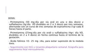 DOSIS:
o Pirimetamina (50 mg/día por vía oral en una o dos dosis) y
sulfadiazina (3g/día VO divididos en 2 o 3 dosis) por tres semanas,
alternando con un curso de tres semanas de espiramicina (1gr cada 8
horas) hasta el parto.
o Pirimetamina (25mg/día por vía oral) y sulfadiazina (4gr/ día VO,
divididos en 2 a 4 dosis) en forma continua hasta el termino de la
gestación.
o Ácido folínico 10- 25 mg /día, para evitar supresión de la medula
ósea.
o Seguimiento con HLG y recuento plaquetario semanal. Ecografía para
seguimiento fetal mensualmente.
 