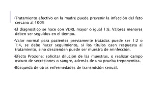•Tratamiento efectivo en la madre puede prevenir la infección del feto
cercano al 100%
•El diagnostico se hace con VDRL mayor o igual 1:8. Valores menores
deben ser seguidos en el tiempo.
•Valor normal para pacientes previamente tratadas puede ser 1:2 o
1:4, se debe hacer seguimiento, si los títulos caen respuesta al
tratamiento, sino descienden puede ser muestra de reinfección.
•Efecto Prozone: solicitar dilución de las muestras, o realizar campo
oscuro de secreciones o sangre, además de una prueba treponemica.
•Búsqueda de otras enfermedades de transmisión sexual.
 