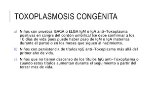 TOXOPLASMOSIS CONGÉNITA
a) Niños con pruebas ISAGA o ELISA IgM o IgA anti-Toxoplasma
positivas en sangre del cordón umbilical (se debe confirmar a los
10 días de vida pues puede haber paso de IgM o IgA maternas
durante el parto) o en los meses que siguen al nacimiento.
b) Niños con persistencia de títulos IgG anti-Toxoplasma más allá del
primer año de vida.
c) Niños que no tienen descenso de los títulos IgG anti-Toxoplasma o
cuando estos títulos aumentan durante el seguimiento a partir del
tercer mes de vida.
 