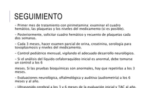 SEGUIMIENTO
– Primer mes de tratamiento con pirimetamina: examinar el cuadro
hemático, las plaquetas y los niveles del medicamento (si es posible).
– Posteriormente, solicitar cuadro hemático y recuento de plaquetas cada
dos semanas.
– Cada 3 meses, hacer examen parcial de orina, creatinina, serología para
toxoplasmosis y niveles del medicamento.
– Control pediátrico mensual, vigilando el adecuado desarrollo neurológico.
– Si el análisis del líquido cefalorraquídeo inicial es anormal, debe tomarse
un control a los 6
meses. Si las pruebas bioquímicas son anormales, hay que repetirlas a los 3
meses.
– Evaluaciones neurológica, oftalmológica y auditiva (audiometría) a los 6
meses y al año.
 