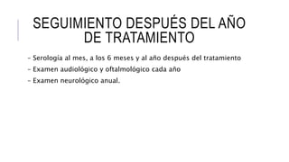 SEGUIMIENTO DESPUÉS DEL AÑO
DE TRATAMIENTO
– Serología al mes, a los 6 meses y al año después del tratamiento
– Examen audiológico y oftalmológico cada año
– Examen neurológico anual.
 
