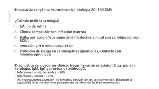 •Hipoacusia congénita neurosensorial, etiología 20-30% CMV
¿Cuándo pedir la serología?
1. GAI no de rutina
2. Clínica compatible con infección materna
3. Hallazgos ecográficos sugestivos (traslucencia nucal con cariotipo normal,
RCIU)
4. Infección VIH o inmunosupresión
5. Profesión de riesgo en seronegativas (guarderías, contacto con
inmunosuprimidos)
•Diagnostico no puede ser clínico, frecuentemente es asintomática, por ello
serología. IgM, IgG y pruebas de avidez IgG.
 Infecciones primarias avidez <50%
 Infecciones pasadas >70%
 Ac neutralizantes aparecen 13 semanas después de las seroconversión, bloquean la
capacidad infectiva del virus protegiendo de infección fetal en recurrencias
 
