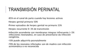 TRANSMISIÓN PERINATAL
•85% en el canal de parto cuando hay lesiones activas
•Herpes genital primario 50%
•Primer episodios de herpes genital no primario 33%
•Herpes recurrente 0-3% de transmisión
•Infección ascendente con membranas integras infrecuente (<5%
infecciones neonatales), en caso de presentarse da infección
congénita.
•10% puede adquirirla posnatalmente
•70% de los neonatos infectados son de madres con infección
asintomática o no reconocida
 